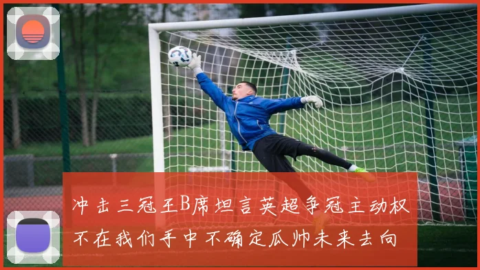 冲击三冠王B席坦言英超争冠主动权不在我们手中不确定瓜帅未来去向