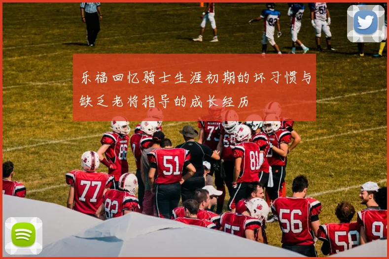 乐福回忆骑士生涯初期的坏习惯与缺乏老将指导的成长经历