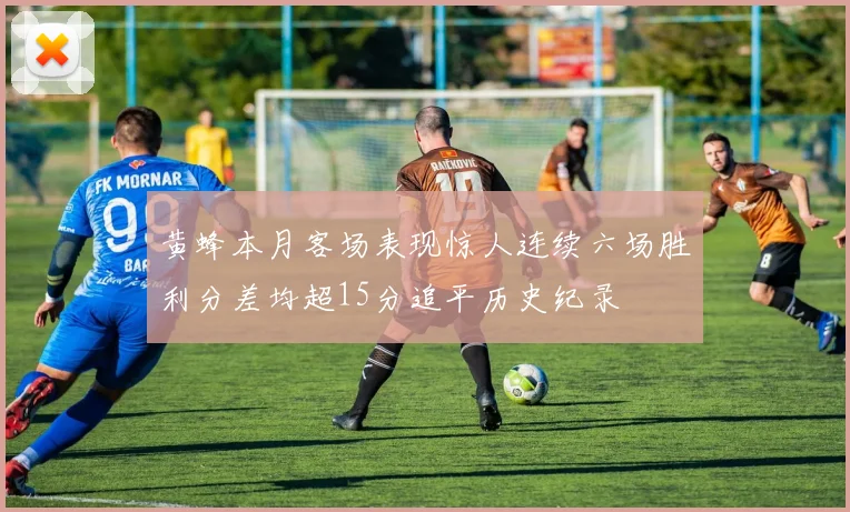 黄蜂本月客场表现惊人连续六场胜利分差均超15分追平历史纪录