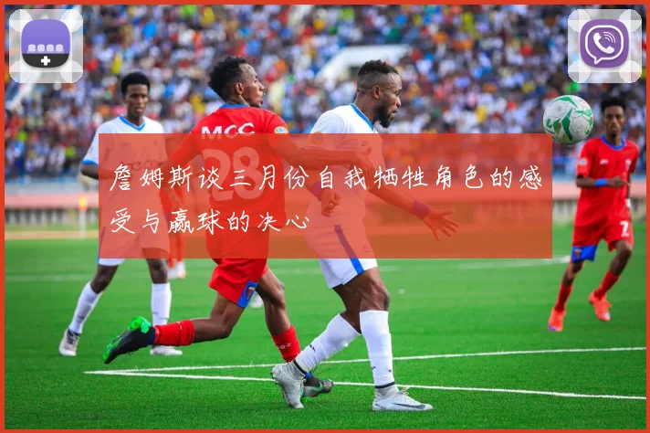 詹姆斯谈三月份自我牺牲角色的感受与赢球的决心