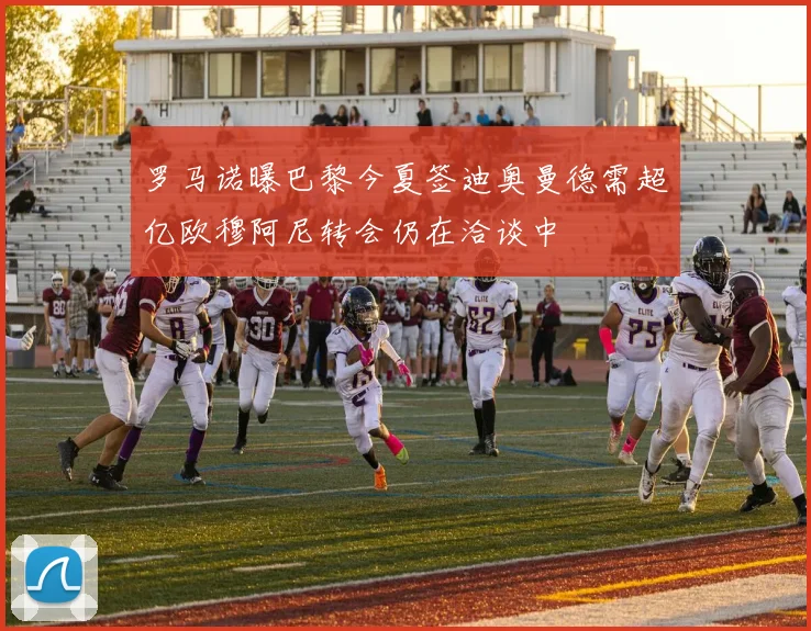 罗马诺曝巴黎今夏签迪奥曼德需超亿欧穆阿尼转会仍在洽谈中