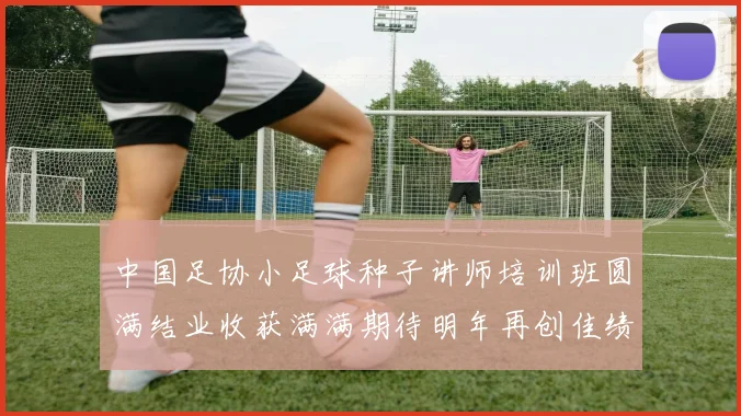 中国足协小足球种子讲师培训班圆满结业收获满满期待明年再创佳绩