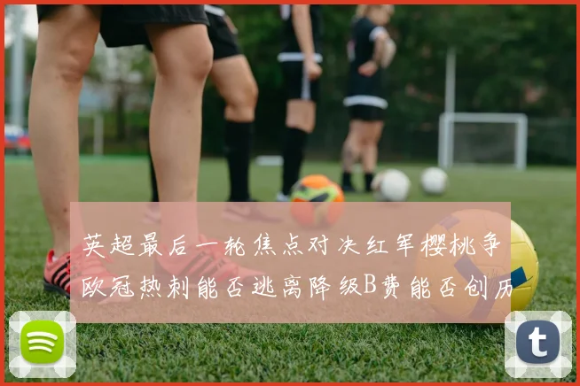 英超最后一轮焦点对决红军樱桃争欧冠热刺能否逃离降级B费能否创历史新高