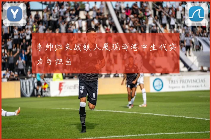 李帅归来战铁人展现海港中生代实力与担当