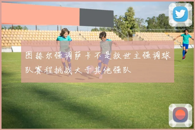图赫尔强调萨卡不是救世主强调球队赛程挑战大于其他强队