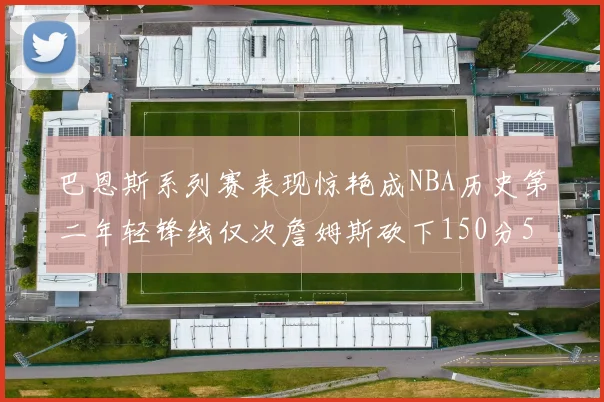 巴恩斯系列赛表现惊艳成NBA历史第二年轻锋线仅次詹姆斯砍下150分50助