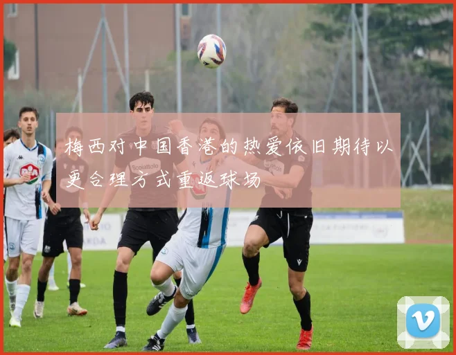 梅西对中国香港的热爱依旧期待以更合理方式重返球场