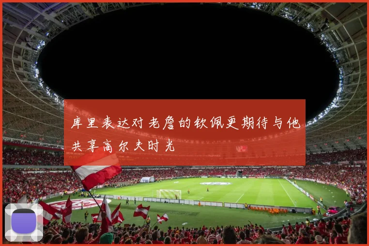 库里表达对老詹的钦佩更期待与他共享高尔夫时光