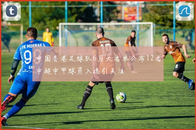 中国香港足球队6月大名单公布12名中超中甲球员入选引关注